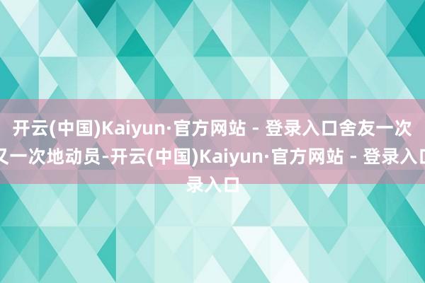 开云(中国)Kaiyun·官方网站 - 登录入口舍友一次又一次地动员-开云(中国)Kaiyun·官方网站 - 登录入口