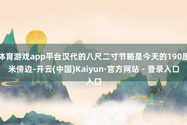 体育游戏app平台汉代的八尺二寸节略是今天的190厘米傍边-开云(中国)Kaiyun·官方网站 - 登录入口