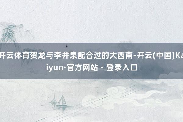 开云体育贺龙与李井泉配合过的大西南-开云(中国)Kaiyun·官方网站 - 登录入口