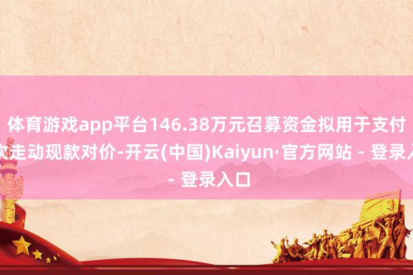 体育游戏app平台146.38万元召募资金拟用于支付本次走动现款对价-开云(中国)Kaiyun·官方网站 - 登录入口