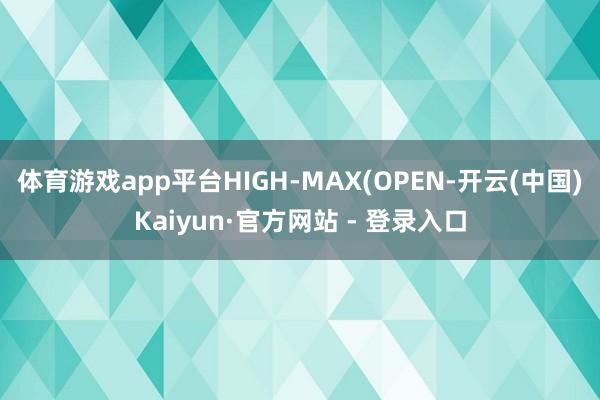 体育游戏app平台HIGH-MAX(OPEN-开云(中国)Kaiyun·官方网站 - 登录入口