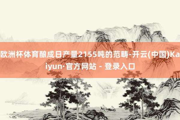 欧洲杯体育酿成日产量2155吨的范畴-开云(中国)Kaiyun·官方网站 - 登录入口