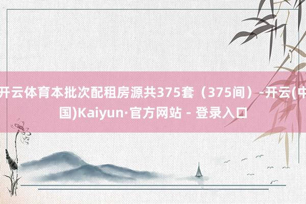 开云体育本批次配租房源共375套(375间)-开云(中国)Kaiyun·官方网站 - 登录入口