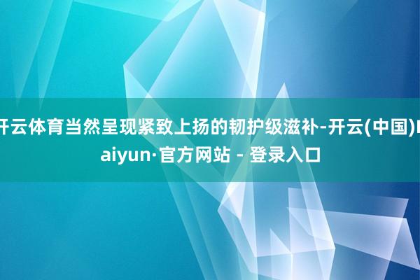 开云体育当然呈现紧致上扬的韧护级滋补-开云(中国)Kaiyun·官方网站 - 登录入口