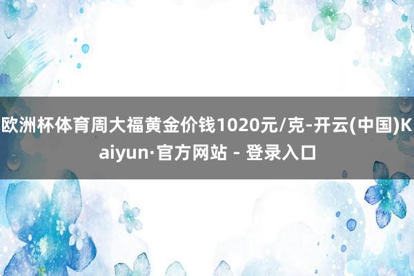 欧洲杯体育周大福黄金价钱1020元/克-开云(中国)Kaiyun·官方网站 - 登录入口