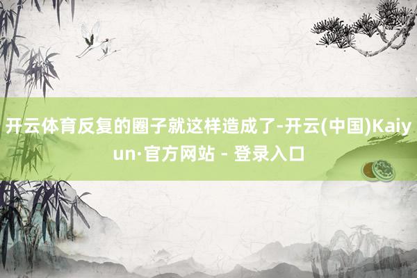 开云体育反复的圈子就这样造成了-开云(中国)Kaiyun·官方网站 - 登录入口