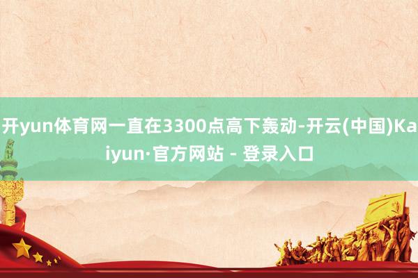 开yun体育网一直在3300点高下轰动-开云(中国)Kaiyun·官方网站 - 登录入口