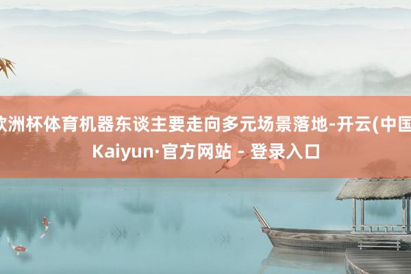 欧洲杯体育机器东谈主要走向多元场景落地-开云(中国)Kaiyun·官方网站 - 登录入口