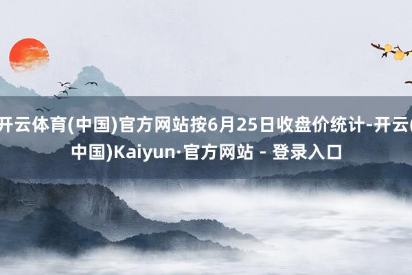 开云体育(中国)官方网站按6月25日收盘价统计-开云(中国)Kaiyun·官方网站 - 登录入口