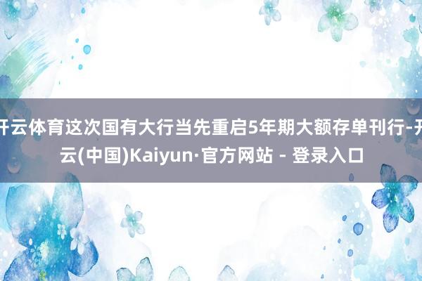 开云体育这次国有大行当先重启5年期大额存单刊行-开云(中国)Kaiyun·官方网站 - 登录入口