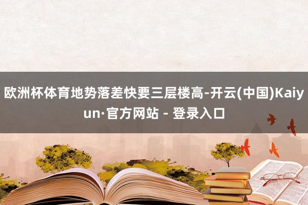 欧洲杯体育地势落差快要三层楼高-开云(中国)Kaiyun·官方网站 - 登录入口
