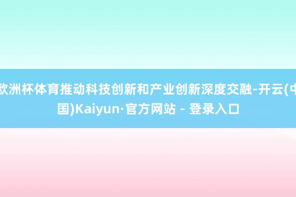 欧洲杯体育推动科技创新和产业创新深度交融-开云(中国)Kaiyun·官方网站 - 登录入口