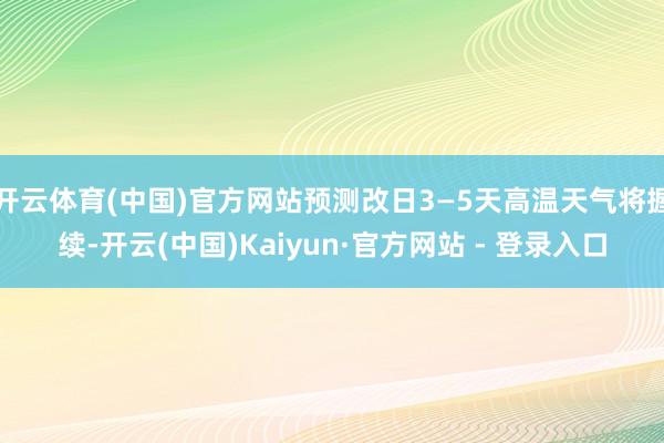 开云体育(中国)官方网站预测改日3—5天高温天气将握续-开云(中国)Kaiyun·官方网站 - 登录入口