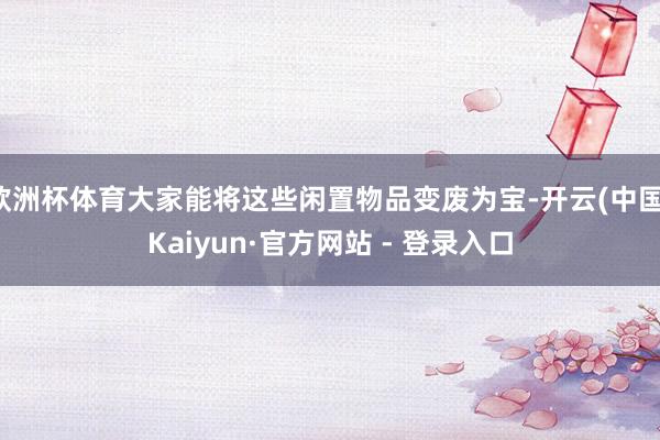 欧洲杯体育大家能将这些闲置物品变废为宝-开云(中国)Kaiyun·官方网站 - 登录入口