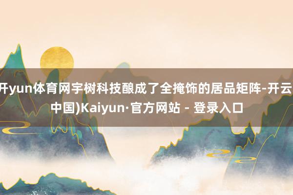 开yun体育网宇树科技酿成了全掩饰的居品矩阵-开云(中国)Kaiyun·官方网站 - 登录入口