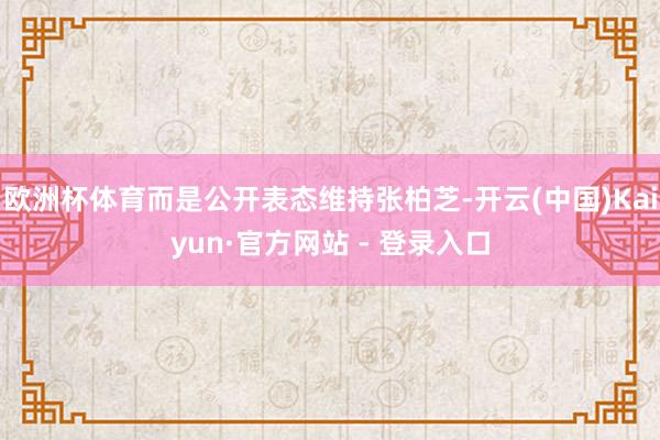 欧洲杯体育而是公开表态维持张柏芝-开云(中国)Kaiyun·官方网站 - 登录入口