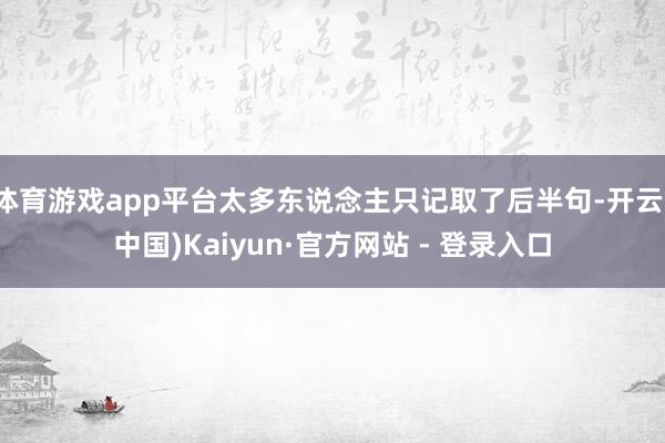 体育游戏app平台太多东说念主只记取了后半句-开云(中国)Kaiyun·官方网站 - 登录入口
