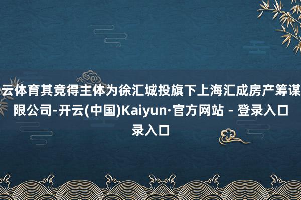 开云体育其竞得主体为徐汇城投旗下上海汇成房产筹谋有限公司-开云(中国)Kaiyun·官方网站 - 登录入口