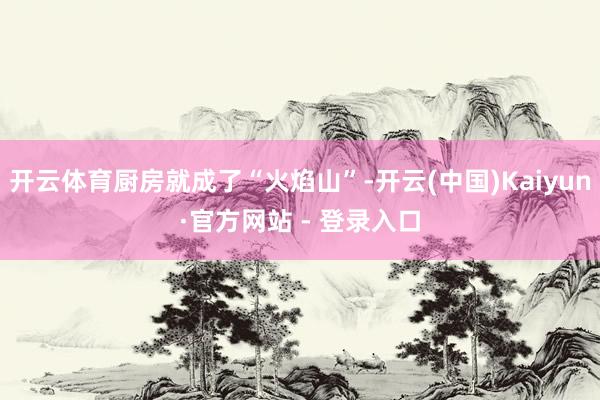 开云体育厨房就成了“火焰山”-开云(中国)Kaiyun·官方网站 - 登录入口