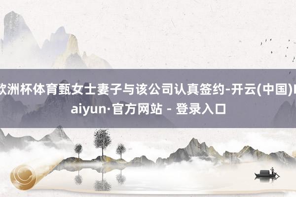欧洲杯体育甄女士妻子与该公司认真签约-开云(中国)Kaiyun·官方网站 - 登录入口