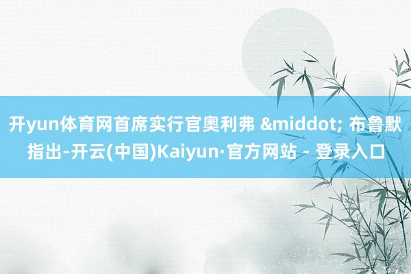 开yun体育网首席实行官奥利弗 &middot; 布鲁默指出-开云(中国)Kaiyun·官方网站 - 登录入口