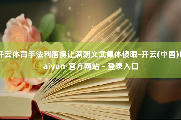 开云体育手法利落得让满朝文武集体傻眼-开云(中国)Kaiyun·官方网站 - 登录入口