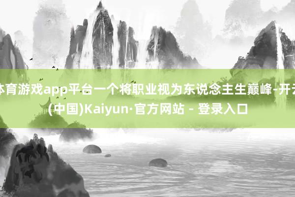 体育游戏app平台一个将职业视为东说念主生巅峰-开云(中国)Kaiyun·官方网站 - 登录入口