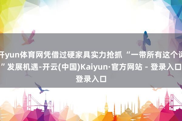 开yun体育网凭借过硬家具实力抢抓 “一带所有这个词”发展机遇-开云(中国)Kaiyun·官方网站 - 登录入口