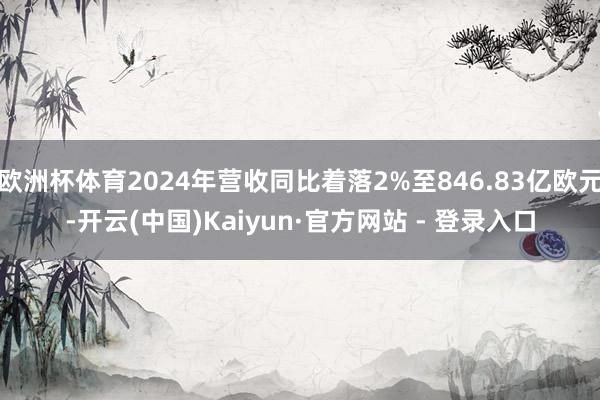 欧洲杯体育2024年营收同比着落2%至846.83亿欧元-开云(中国)Kaiyun·官方网站 - 登录入口