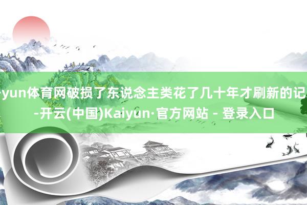 开yun体育网破损了东说念主类花了几十年才刷新的记录-开云(中国)Kaiyun·官方网站 - 登录入口