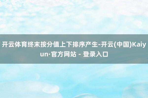 开云体育终末按分值上下排序产生-开云(中国)Kaiyun·官方网站 - 登录入口
