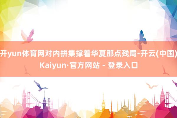 开yun体育网对内拼集撑着华夏那点残局-开云(中国)Kaiyun·官方网站 - 登录入口
