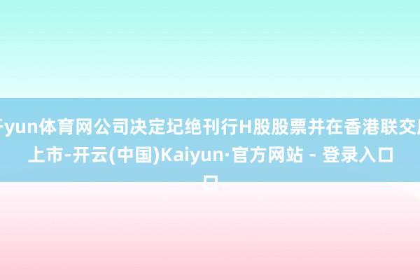 开yun体育网公司决定圮绝刊行H股股票并在香港联交所上市-开云(中国)Kaiyun·官方网站 - 登录入口