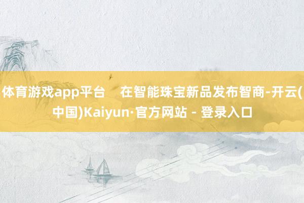 体育游戏app平台    在智能珠宝新品发布智商-开云(中国)Kaiyun·官方网站 - 登录入口