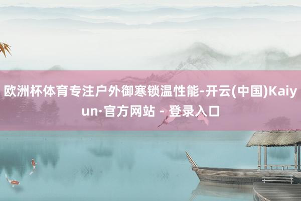 欧洲杯体育专注户外御寒锁温性能-开云(中国)Kaiyun·官方网站 - 登录入口