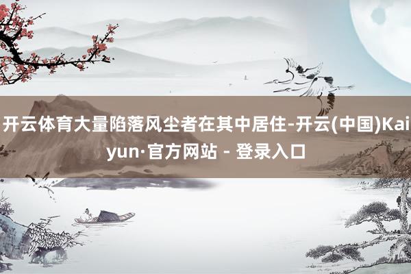 开云体育大量陷落风尘者在其中居住-开云(中国)Kaiyun·官方网站 - 登录入口