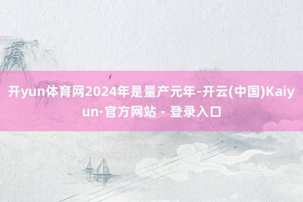 开yun体育网2024年是量产元年-开云(中国)Kaiyun·官方网站 - 登录入口