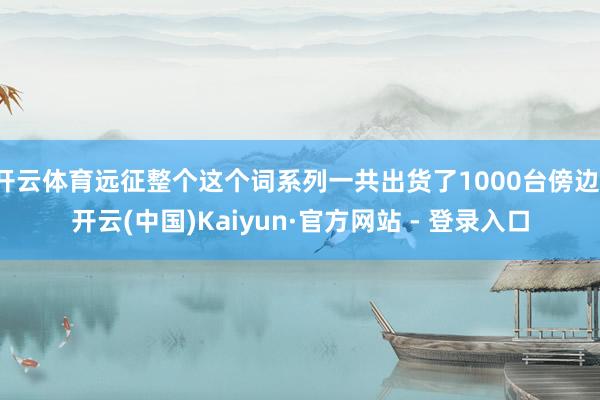 开云体育远征整个这个词系列一共出货了1000台傍边-开云(中国)Kaiyun·官方网站 - 登录入口