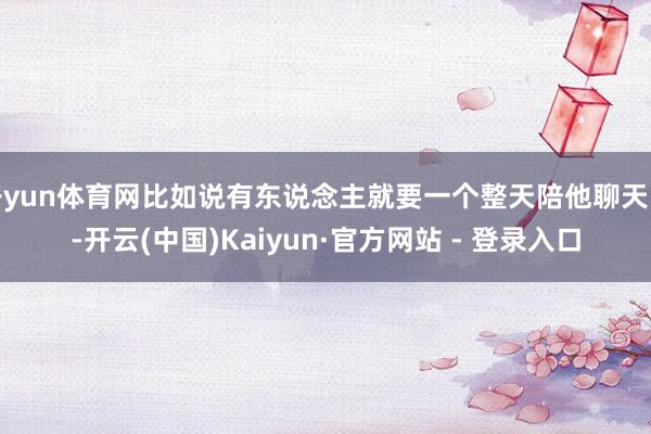 开yun体育网比如说有东说念主就要一个整天陪他聊天的-开云(中国)Kaiyun·官方网站 - 登录入口