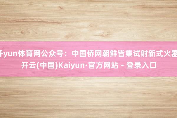 开yun体育网公众号：中国侨网朝鲜皆集试射新式火器-开云(中国)Kaiyun·官方网站 - 登录入口