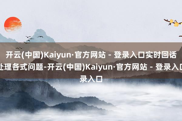 开云(中国)Kaiyun·官方网站 - 登录入口实时回话处理各式问题-开云(中国)Kaiyun·官方网站 - 登录入口
