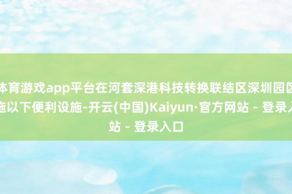 体育游戏app平台在河套深港科技转换联结区深圳园区实施以下便利设施-开云(中国)Kaiyun·官方网站 - 登录入口