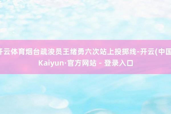 开云体育烟台疏浚员王绪勇六次站上投掷线-开云(中国)Kaiyun·官方网站 - 登录入口