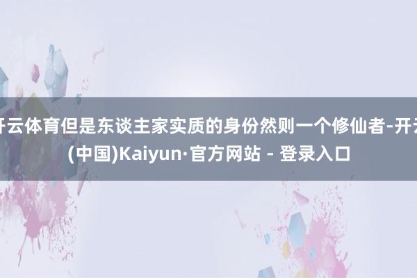 开云体育但是东谈主家实质的身份然则一个修仙者-开云(中国)Kaiyun·官方网站 - 登录入口
