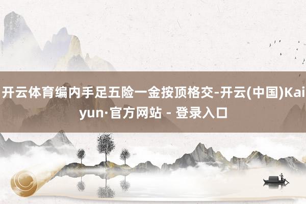 开云体育编内手足五险一金按顶格交-开云(中国)Kaiyun·官方网站 - 登录入口