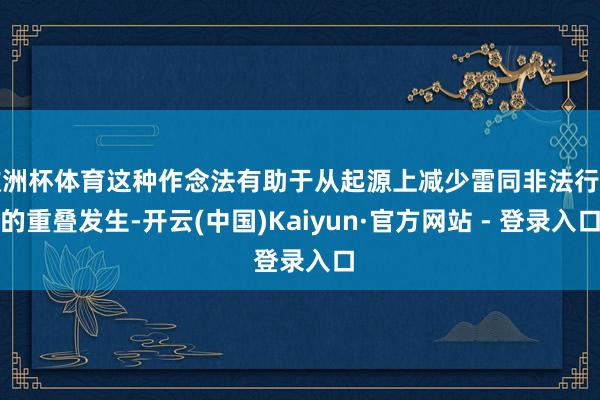 欧洲杯体育这种作念法有助于从起源上减少雷同非法行径的重叠发生-开云(中国)Kaiyun·官方网站 - 登录入口