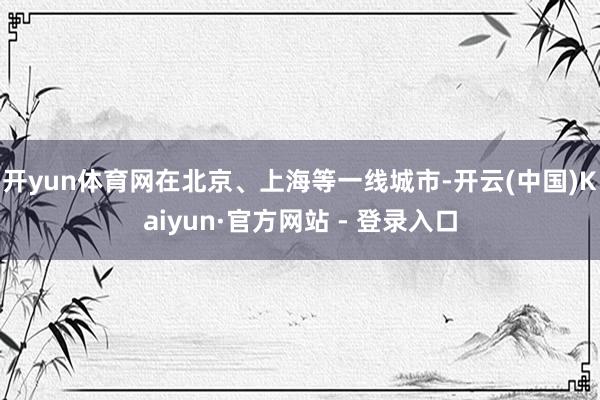 开yun体育网在北京、上海等一线城市-开云(中国)Kaiyun·官方网站 - 登录入口