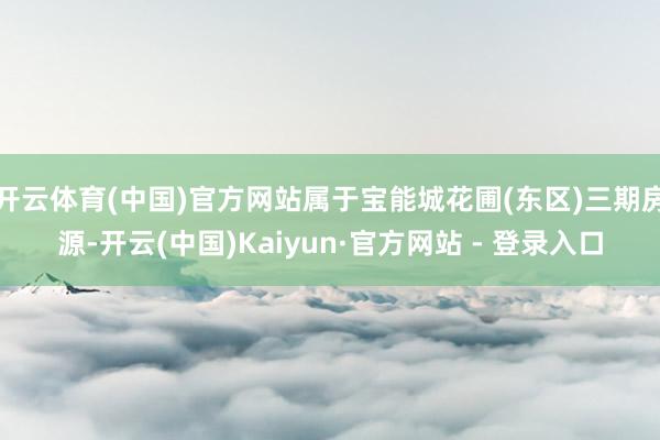 开云体育(中国)官方网站属于宝能城花圃(东区)三期房源-开云(中国)Kaiyun·官方网站 - 登录入口