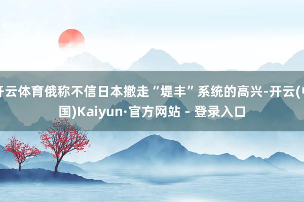 开云体育俄称不信日本撤走“堤丰”系统的高兴-开云(中国)Kaiyun·官方网站 - 登录入口