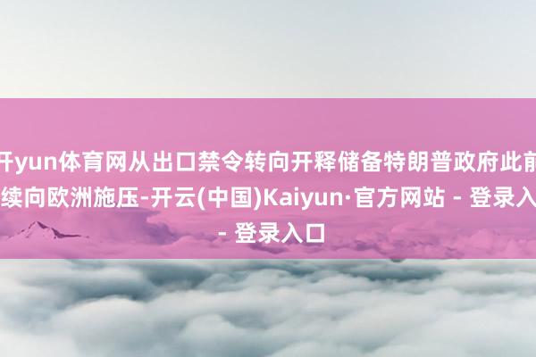 开yun体育网从出口禁令转向开释储备特朗普政府此前捏续向欧洲施压-开云(中国)Kaiyun·官方网站 - 登录入口